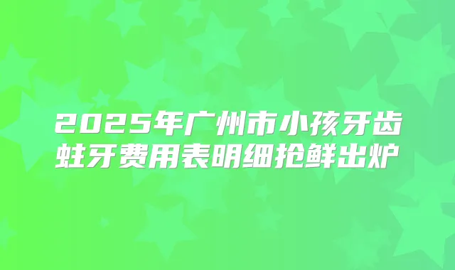 2025年广州市小孩牙齿蛀牙费用表明细抢鲜出炉