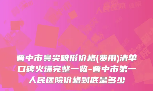 晋中市鼻尖畸形价格(费用)清单口碑火爆完整一览-晋中市第一人民医院价格到底是多少