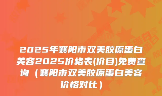 2025年襄阳市双美胶原蛋白美容2025价格表(价目)免费查询（襄阳市双美胶原蛋白美容价格对比）