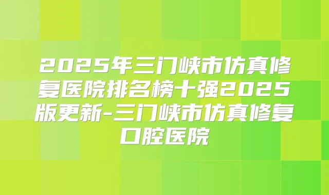 2025年三门峡市仿真修复医院排名榜十强2025版更新-三门峡市仿真修复口腔医院