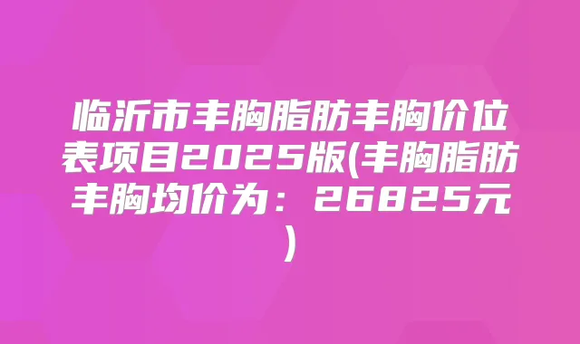 临沂市丰胸脂肪丰胸价位表项目2025版(丰胸脂肪丰胸均价为:26825元)
