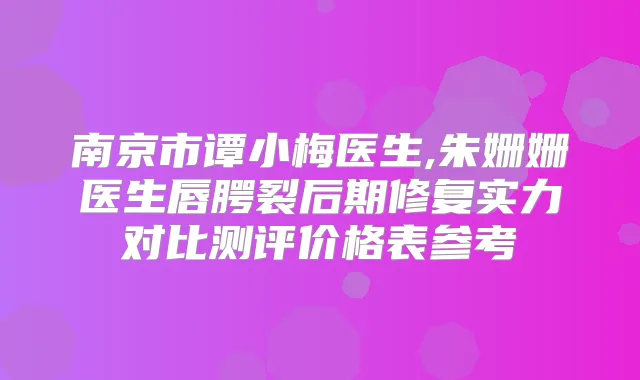 南京市谭小梅医生,朱姗姗医生唇腭裂后期修复实力对比测评价格表参考