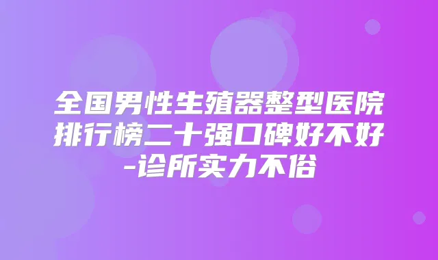 全国男性生殖器整型医院排行榜二十强口碑好不好-诊所实力不俗