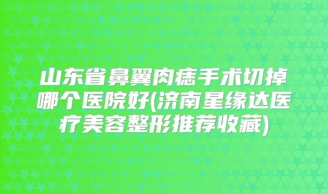 山东省鼻翼肉痣手术切掉哪个医院好(济南星缘达医疗美容整形推荐收藏)
