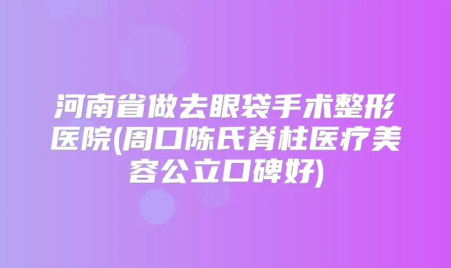 河南省做去眼袋手术整形医院(周口陈氏脊柱医疗美容公立口碑好)