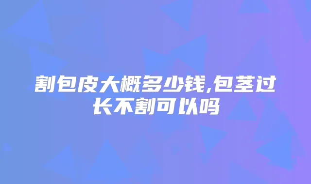 割包皮大概多少钱,包茎过长不割可以吗