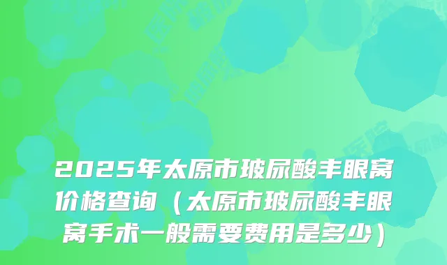 2025年太原市玻尿酸丰眼窝价格查询(太原市玻尿酸丰眼窝手术一般需要费用是多少)
