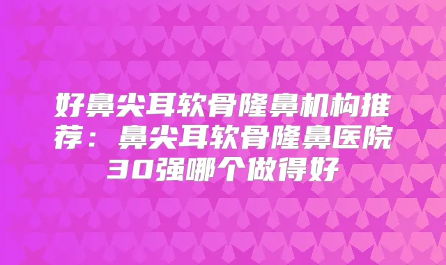 好鼻尖耳软骨隆鼻机构推荐：鼻尖耳软骨隆鼻医院30强哪个做得好