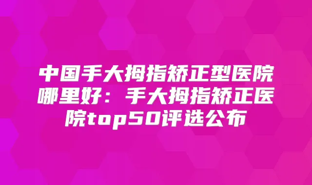 中国手大拇指矫正型医院哪里好:手大拇指矫正医院top50评选公布