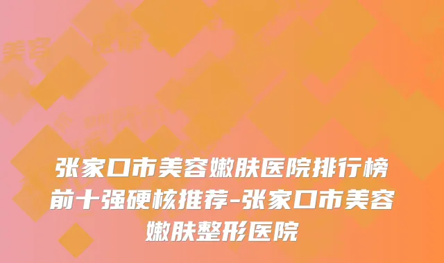 张家口市美容嫩肤医院排行榜前十强硬核推荐-张家口市美容嫩肤整形医院