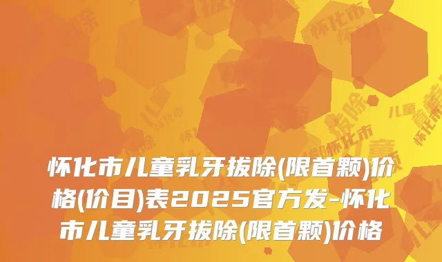 怀化市儿童乳牙拔除(限首颗)价格(价目)表2025官方发-怀化市儿童乳牙拔除(限首颗)价格