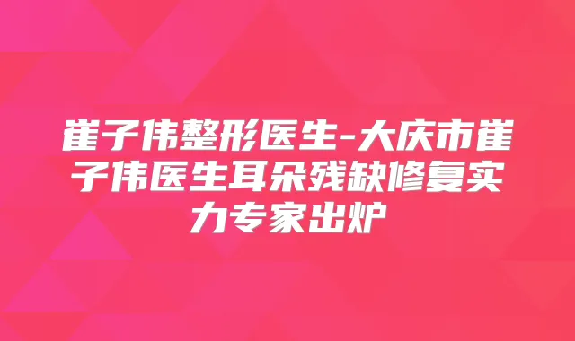 崔子伟整形医生-大庆市崔子伟医生耳朵残缺修复实力专家出炉