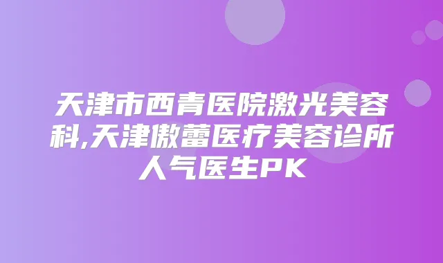 天津市西青医院激光美容科,天津傲蕾医疗美容诊所人气医生PK