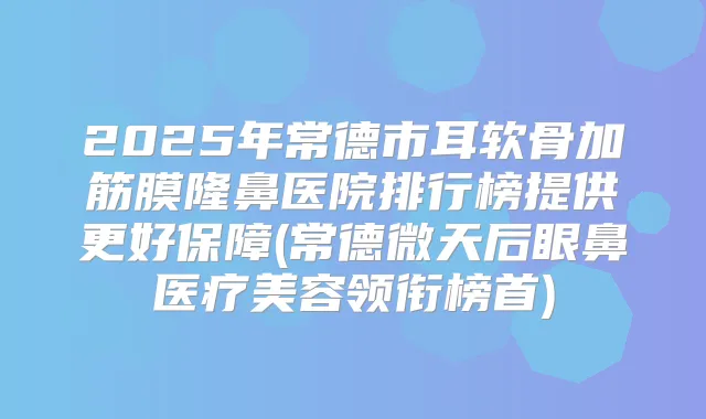 2025年常德市耳软骨加筋膜隆鼻医院排行榜提供更好保障(常德微天后眼鼻医疗美容领衔榜首)