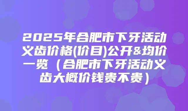 2025年合肥市下牙活动义齿价格(价目)公开&均价一览(合肥市下牙活动义齿大概价钱贵不贵)