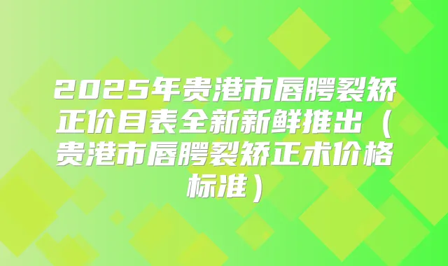 2025年贵港市唇腭裂矫正价目表全新新鲜推出(贵港市唇腭裂矫正术价格标准)