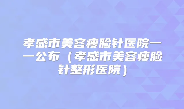 孝感市美容瘦脸针医院一一公布(孝感市美容瘦脸针整形医院)
