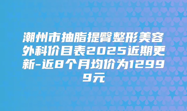 潮州市抽脂提臀整形美容外科价目表2025近期更新-近8个月均价为12999元