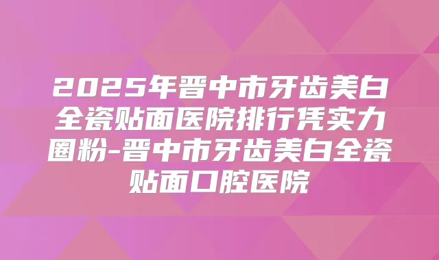2025年晋中市牙齿美白全瓷贴面医院排行凭实力圈粉-晋中市牙齿美白全瓷贴面口腔医院