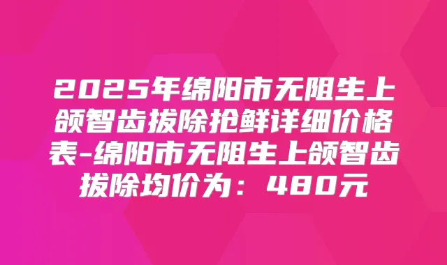 2025年绵阳市无阻生上颌智齿拔除抢鲜详细价格表-绵阳市无阻生上颌智齿拔除均价为:480元