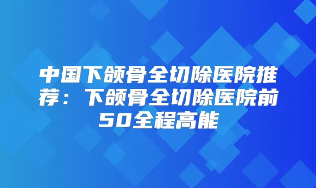 中国下颌骨全切除医院推荐：下颌骨全切除医院前50全程高能