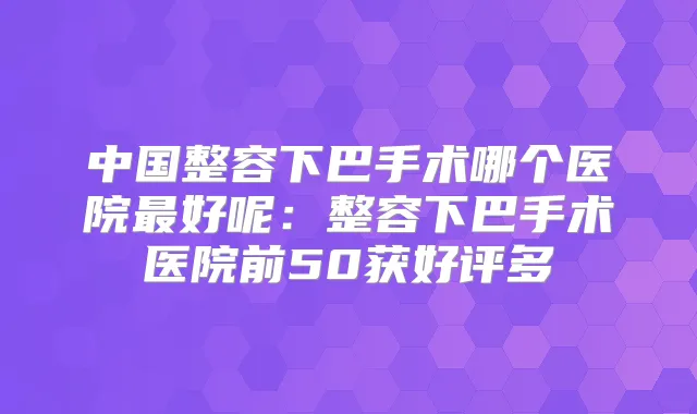 中国整容下巴手术哪个医院好呢:整容下巴手术医院前50获好评多