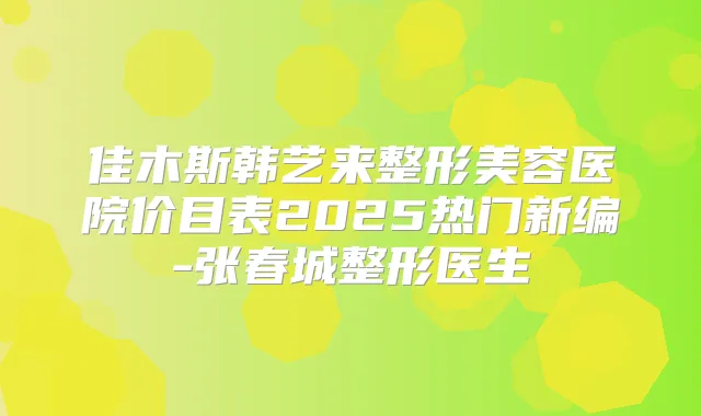 佳木斯韩艺来整形美容医院价目表2025热门新编-张春城整形医生