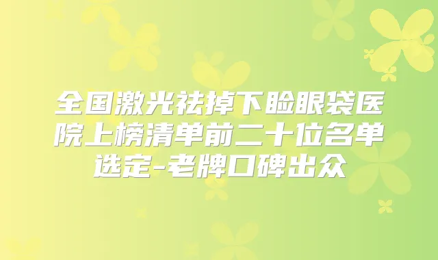 全国激光祛掉下睑眼袋医院上榜清单前二十位名单选定-老牌口碑出众