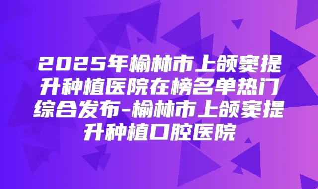 2025年榆林市上颌窦提升种植医院在榜名单热门综合发布-榆林市上颌窦提升种植口腔医院