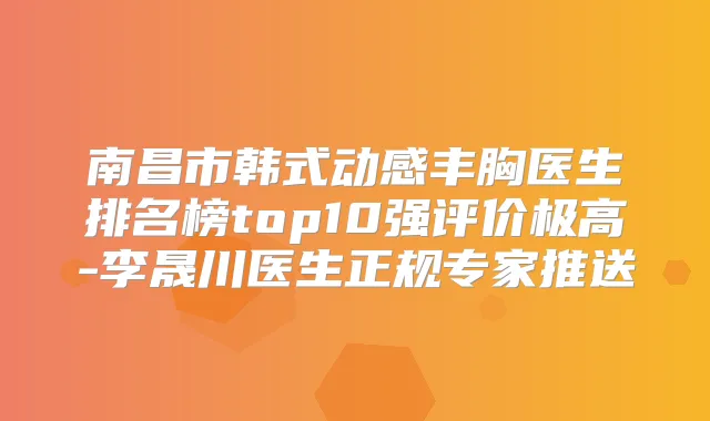 南昌市韩式动感丰胸医生排名榜top10强评价极高-李晟川医生正规专家推送