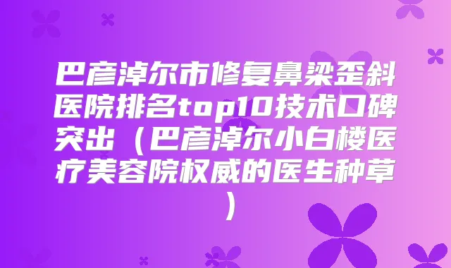 巴彦淖尔市修复鼻梁歪斜医院排名top10技术口碑突出(巴彦淖尔小白楼医疗美容院的医生种草)