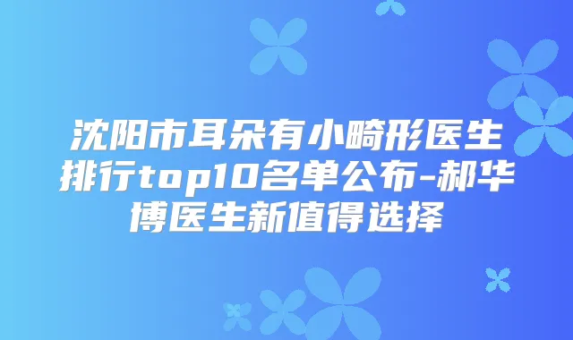 沈阳市耳朵有小畸形医生排行top10名单公布-郝华博医生新值得选择