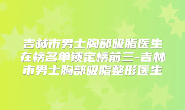 吉林市男士胸部吸脂医生在榜名单锁定榜前三-吉林市男士胸部吸脂整形医生