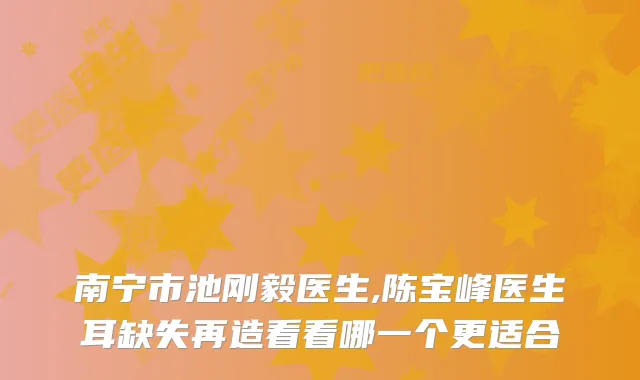 南宁市池刚毅医生,陈宝峰医生耳缺失再造看看哪一个更适合