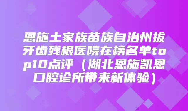 恩施土家族苗族自治州拔牙齿残根医院在榜名单top10点评（湖北恩施凯恩口腔诊所带来新体验）
