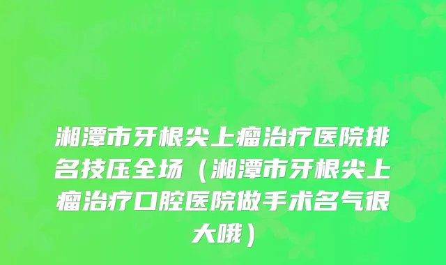 湘潭市牙根尖上瘤医院排名技压全场（湘潭市牙根尖上瘤口腔医院做手术名气很大哦）
