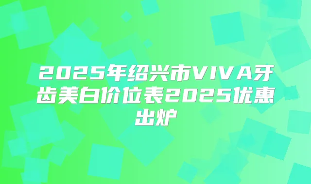 2025年绍兴市VIVA牙齿美白价位表2025优惠出炉