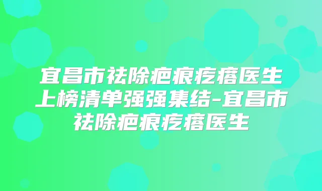 宜昌市祛除疤痕疙瘩医生上榜清单强强集结-宜昌市祛除疤痕疙瘩医生