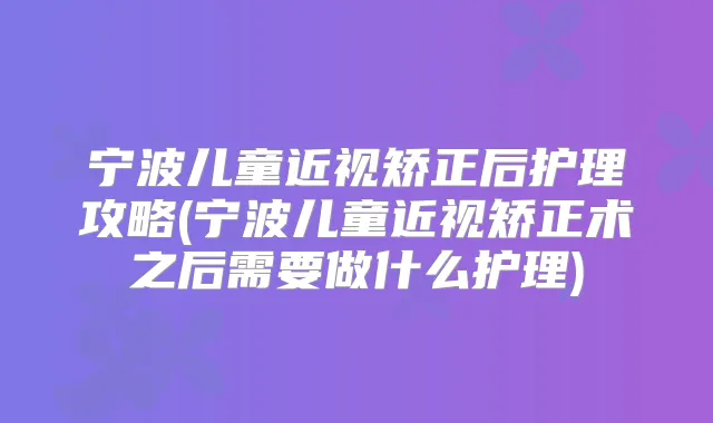 宁波儿童近视矫正后护理攻略(宁波儿童近视矫正术之后需要做什么护理)