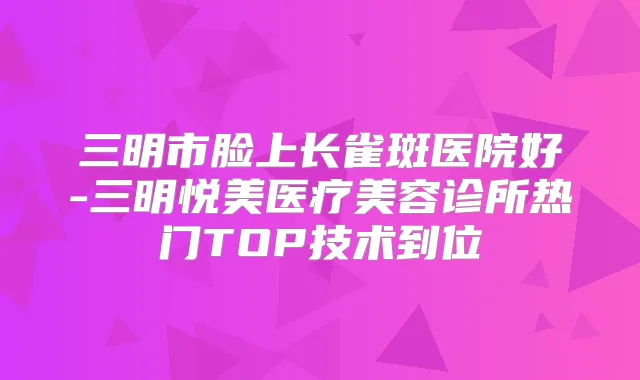 三明市脸上长雀斑医院好-三明悦美医疗美容诊所热门TOP技术到位