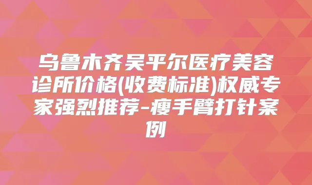 乌鲁木齐吴平尔医疗美容诊所价格(收费标准)专家强烈推荐-瘦手臂打针案例
