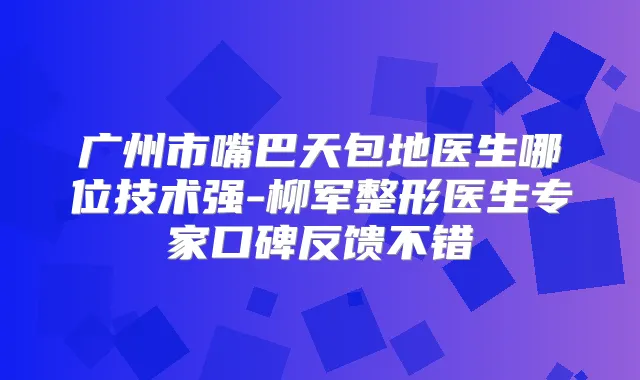 广州市嘴巴天包地医生哪位技术强-柳军整形医生专家口碑反馈不错