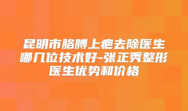 昆明市胳膊上疤去除医生哪几位技术好-张正秀整形医生优势和价格