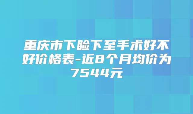 重庆市下睑下至手术好不好价格表-近8个月均价为7544元