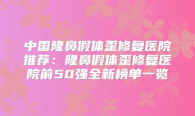 中国隆鼻假体歪修复医院推荐:隆鼻假体歪修复医院前50强全新榜单一览