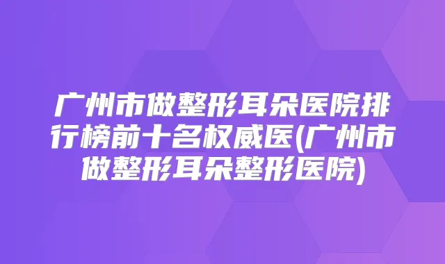广州市做整形耳朵医院排行榜前十名医(广州市做整形耳朵整形医院)