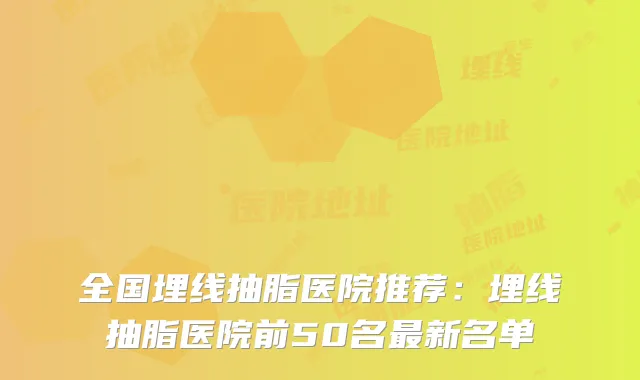 全国埋线抽脂医院推荐:埋线抽脂医院前50名新名单