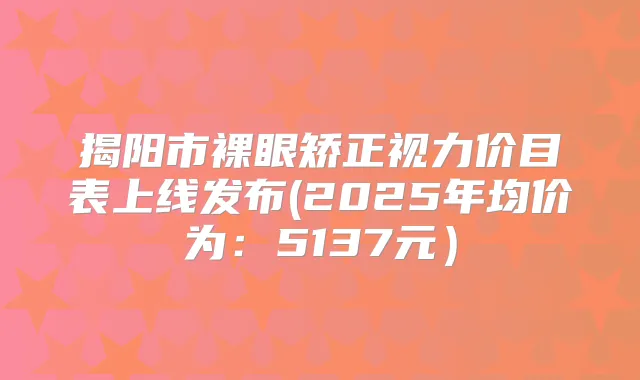 揭阳市裸眼矫正视力价目表上线发布(2025年均价为：5137元）