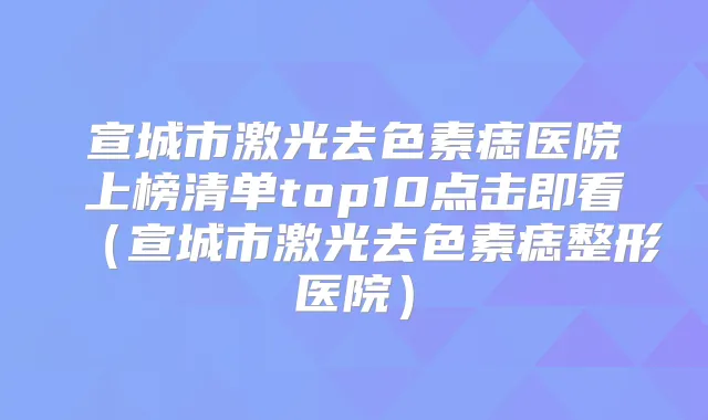 宣城市激光去色素痣医院上榜清单top10点击即看（宣城市激光去色素痣整形医院）