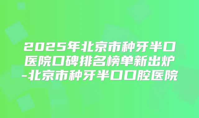 2025年北京市种牙半口医院口碑排名榜单新出炉-北京市种牙半口口腔医院
